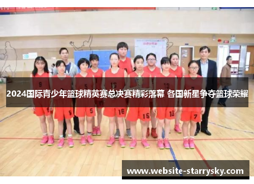 2024国际青少年篮球精英赛总决赛精彩落幕 各国新星争夺篮球荣耀