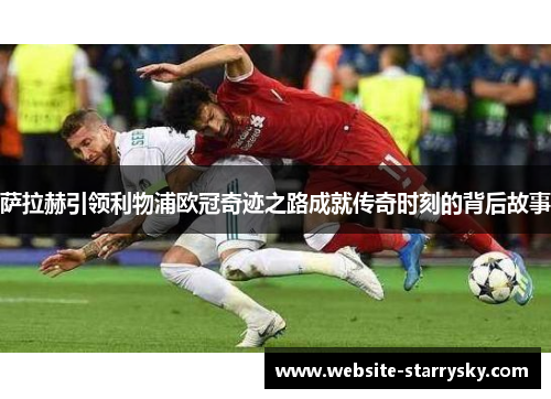 萨拉赫引领利物浦欧冠奇迹之路成就传奇时刻的背后故事