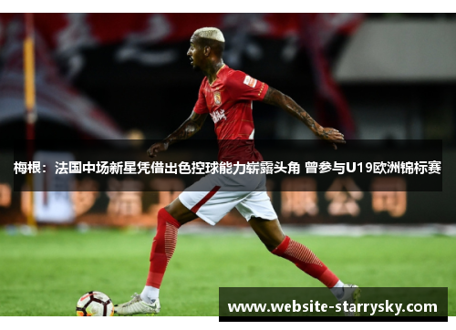 梅根：法国中场新星凭借出色控球能力崭露头角 曾参与U19欧洲锦标赛