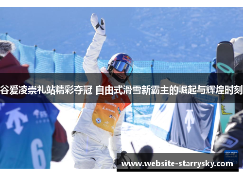 谷爱凌崇礼站精彩夺冠 自由式滑雪新霸主的崛起与辉煌时刻