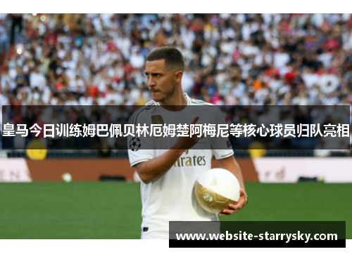 皇马今日训练姆巴佩贝林厄姆楚阿梅尼等核心球员归队亮相