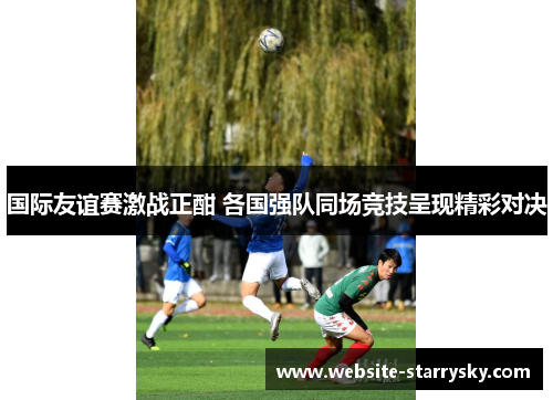 国际友谊赛激战正酣 各国强队同场竞技呈现精彩对决