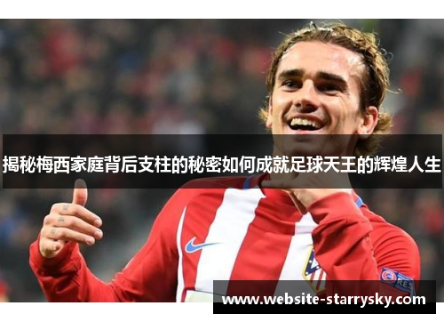 揭秘梅西家庭背后支柱的秘密如何成就足球天王的辉煌人生