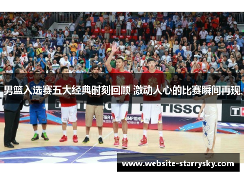 男篮入选赛五大经典时刻回顾 激动人心的比赛瞬间再现