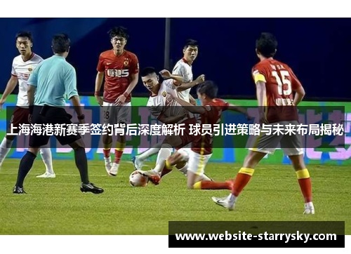 上海海港新赛季签约背后深度解析 球员引进策略与未来布局揭秘