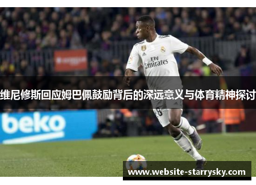 维尼修斯回应姆巴佩鼓励背后的深远意义与体育精神探讨