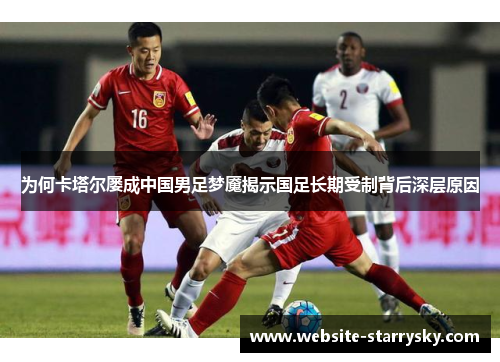 为何卡塔尔屡成中国男足梦魇揭示国足长期受制背后深层原因